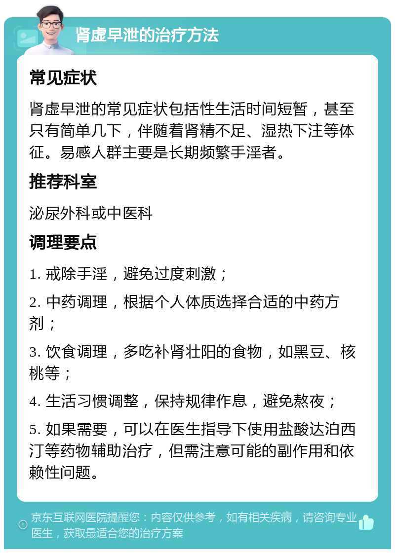 肾虚早泄的治疗方法 常见症状 肾虚早泄的常见症状包括性生活时间短暂，甚至只有简单几下，伴随着肾精不足、湿热下注等体征。易感人群主要是长期频繁手淫者。 推荐科室 泌尿外科或中医科 调理要点 1. 戒除手淫，避免过度刺激； 2. 中药调理，根据个人体质选择合适的中药方剂； 3. 饮食调理，多吃补肾壮阳的食物，如黑豆、核桃等； 4. 生活习惯调整，保持规律作息，避免熬夜； 5. 如果需要，可以在医生指导下使用盐酸达泊西汀等药物辅助治疗，但需注意可能的副作用和依赖性问题。