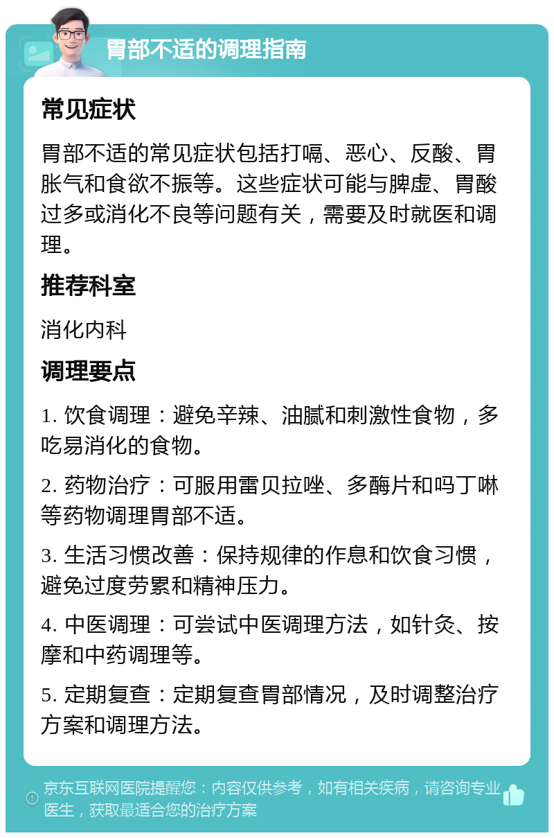 胃部不适的调理指南 常见症状 胃部不适的常见症状包括打嗝、恶心、反酸、胃胀气和食欲不振等。这些症状可能与脾虚、胃酸过多或消化不良等问题有关，需要及时就医和调理。 推荐科室 消化内科 调理要点 1. 饮食调理：避免辛辣、油腻和刺激性食物，多吃易消化的食物。 2. 药物治疗：可服用雷贝拉唑、多酶片和吗丁啉等药物调理胃部不适。 3. 生活习惯改善：保持规律的作息和饮食习惯，避免过度劳累和精神压力。 4. 中医调理：可尝试中医调理方法，如针灸、按摩和中药调理等。 5. 定期复查：定期复查胃部情况，及时调整治疗方案和调理方法。