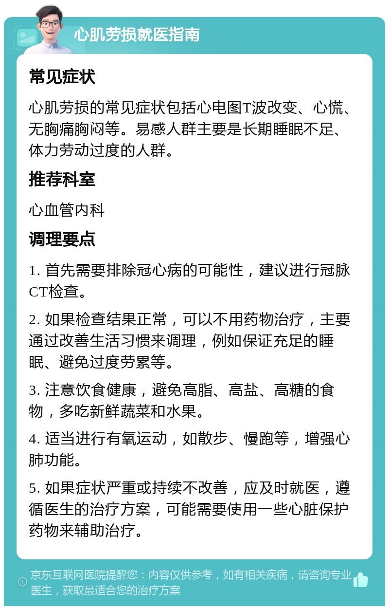 心肌劳损就医指南 常见症状 心肌劳损的常见症状包括心电图T波改变、心慌、无胸痛胸闷等。易感人群主要是长期睡眠不足、体力劳动过度的人群。 推荐科室 心血管内科 调理要点 1. 首先需要排除冠心病的可能性，建议进行冠脉CT检查。 2. 如果检查结果正常，可以不用药物治疗，主要通过改善生活习惯来调理，例如保证充足的睡眠、避免过度劳累等。 3. 注意饮食健康，避免高脂、高盐、高糖的食物，多吃新鲜蔬菜和水果。 4. 适当进行有氧运动，如散步、慢跑等，增强心肺功能。 5. 如果症状严重或持续不改善，应及时就医，遵循医生的治疗方案，可能需要使用一些心脏保护药物来辅助治疗。