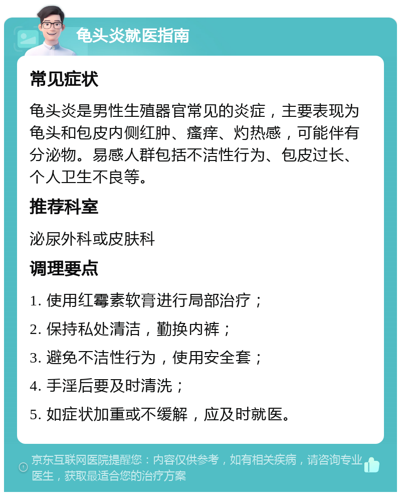 龟头炎就医指南 常见症状 龟头炎是男性生殖器官常见的炎症，主要表现为龟头和包皮内侧红肿、瘙痒、灼热感，可能伴有分泌物。易感人群包括不洁性行为、包皮过长、个人卫生不良等。 推荐科室 泌尿外科或皮肤科 调理要点 1. 使用红霉素软膏进行局部治疗； 2. 保持私处清洁，勤换内裤； 3. 避免不洁性行为，使用安全套； 4. 手淫后要及时清洗； 5. 如症状加重或不缓解，应及时就医。