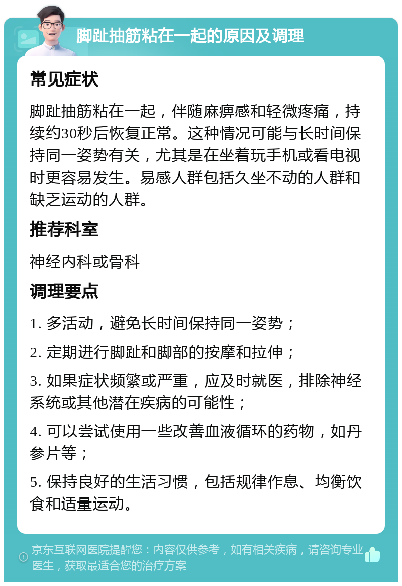 脚趾抽筋粘在一起的原因及调理 常见症状 脚趾抽筋粘在一起，伴随麻痹感和轻微疼痛，持续约30秒后恢复正常。这种情况可能与长时间保持同一姿势有关，尤其是在坐着玩手机或看电视时更容易发生。易感人群包括久坐不动的人群和缺乏运动的人群。 推荐科室 神经内科或骨科 调理要点 1. 多活动，避免长时间保持同一姿势； 2. 定期进行脚趾和脚部的按摩和拉伸； 3. 如果症状频繁或严重，应及时就医，排除神经系统或其他潜在疾病的可能性； 4. 可以尝试使用一些改善血液循环的药物，如丹参片等； 5. 保持良好的生活习惯，包括规律作息、均衡饮食和适量运动。