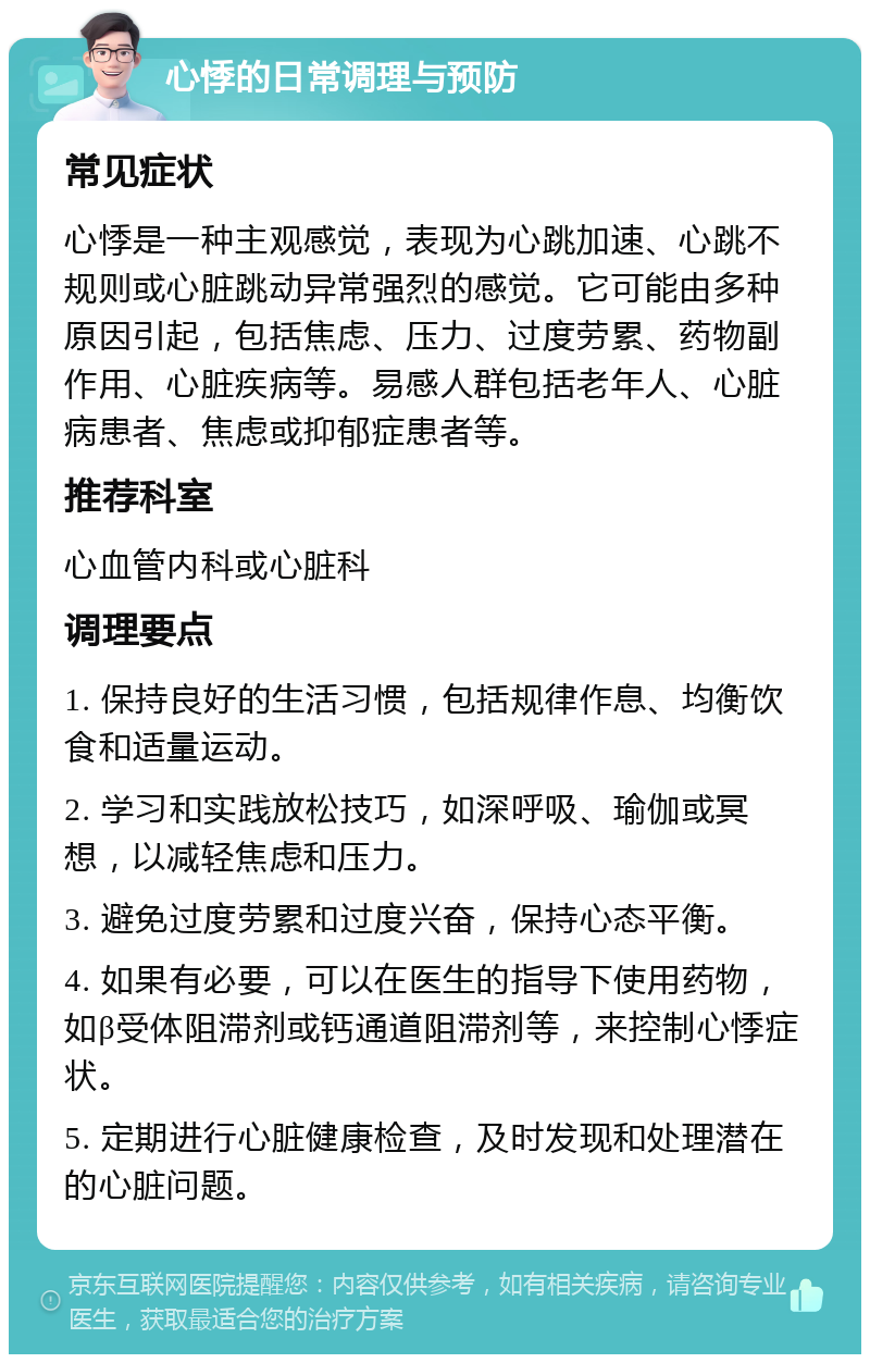 心悸的日常调理与预防 常见症状 心悸是一种主观感觉，表现为心跳加速、心跳不规则或心脏跳动异常强烈的感觉。它可能由多种原因引起，包括焦虑、压力、过度劳累、药物副作用、心脏疾病等。易感人群包括老年人、心脏病患者、焦虑或抑郁症患者等。 推荐科室 心血管内科或心脏科 调理要点 1. 保持良好的生活习惯，包括规律作息、均衡饮食和适量运动。 2. 学习和实践放松技巧，如深呼吸、瑜伽或冥想，以减轻焦虑和压力。 3. 避免过度劳累和过度兴奋，保持心态平衡。 4. 如果有必要，可以在医生的指导下使用药物，如β受体阻滞剂或钙通道阻滞剂等，来控制心悸症状。 5. 定期进行心脏健康检查，及时发现和处理潜在的心脏问题。