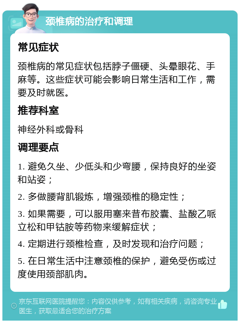 颈椎病的治疗和调理 常见症状 颈椎病的常见症状包括脖子僵硬、头晕眼花、手麻等。这些症状可能会影响日常生活和工作，需要及时就医。 推荐科室 神经外科或骨科 调理要点 1. 避免久坐、少低头和少弯腰，保持良好的坐姿和站姿； 2. 多做腰背肌锻炼，增强颈椎的稳定性； 3. 如果需要，可以服用塞来昔布胶囊、盐酸乙哌立松和甲钴胺等药物来缓解症状； 4. 定期进行颈椎检查，及时发现和治疗问题； 5. 在日常生活中注意颈椎的保护，避免受伤或过度使用颈部肌肉。