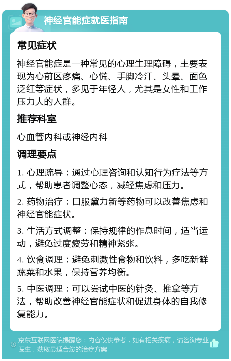 神经官能症就医指南 常见症状 神经官能症是一种常见的心理生理障碍，主要表现为心前区疼痛、心慌、手脚冷汗、头晕、面色泛红等症状，多见于年轻人，尤其是女性和工作压力大的人群。 推荐科室 心血管内科或神经内科 调理要点 1. 心理疏导：通过心理咨询和认知行为疗法等方式，帮助患者调整心态，减轻焦虑和压力。 2. 药物治疗：口服黛力新等药物可以改善焦虑和神经官能症状。 3. 生活方式调整：保持规律的作息时间，适当运动，避免过度疲劳和精神紧张。 4. 饮食调理：避免刺激性食物和饮料，多吃新鲜蔬菜和水果，保持营养均衡。 5. 中医调理：可以尝试中医的针灸、推拿等方法，帮助改善神经官能症状和促进身体的自我修复能力。