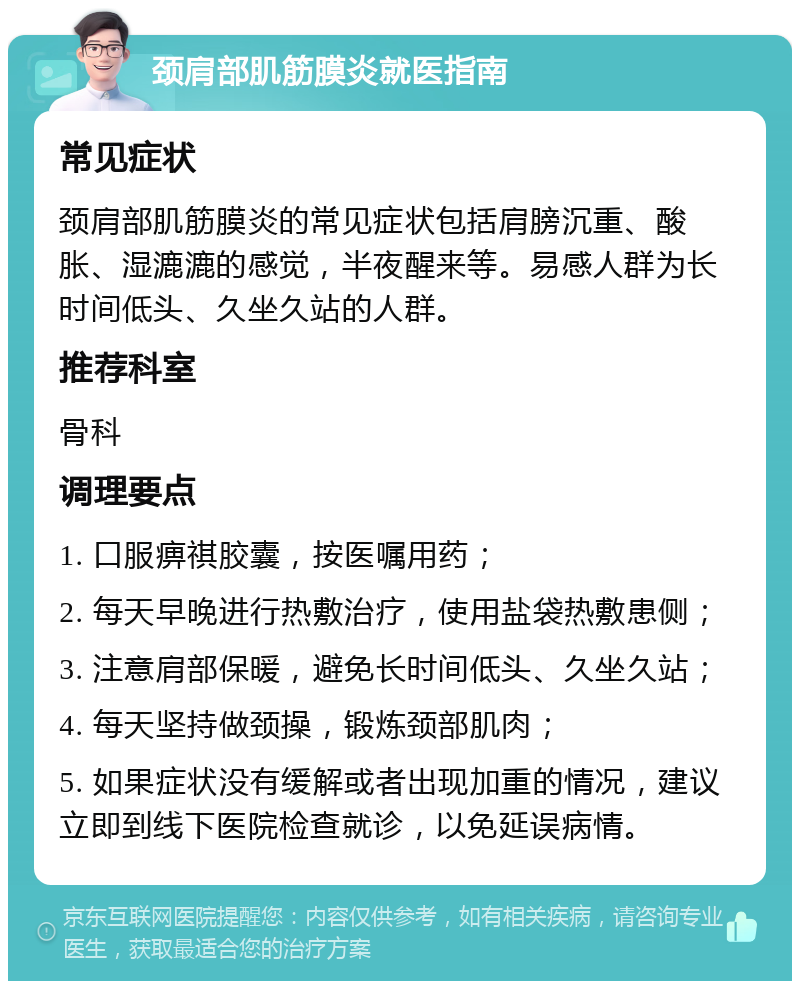 颈肩部肌筋膜炎就医指南 常见症状 颈肩部肌筋膜炎的常见症状包括肩膀沉重、酸胀、湿漉漉的感觉，半夜醒来等。易感人群为长时间低头、久坐久站的人群。 推荐科室 骨科 调理要点 1. 口服痹祺胶囊，按医嘱用药； 2. 每天早晚进行热敷治疗，使用盐袋热敷患侧； 3. 注意肩部保暖，避免长时间低头、久坐久站； 4. 每天坚持做颈操，锻炼颈部肌肉； 5. 如果症状没有缓解或者出现加重的情况，建议立即到线下医院检查就诊，以免延误病情。