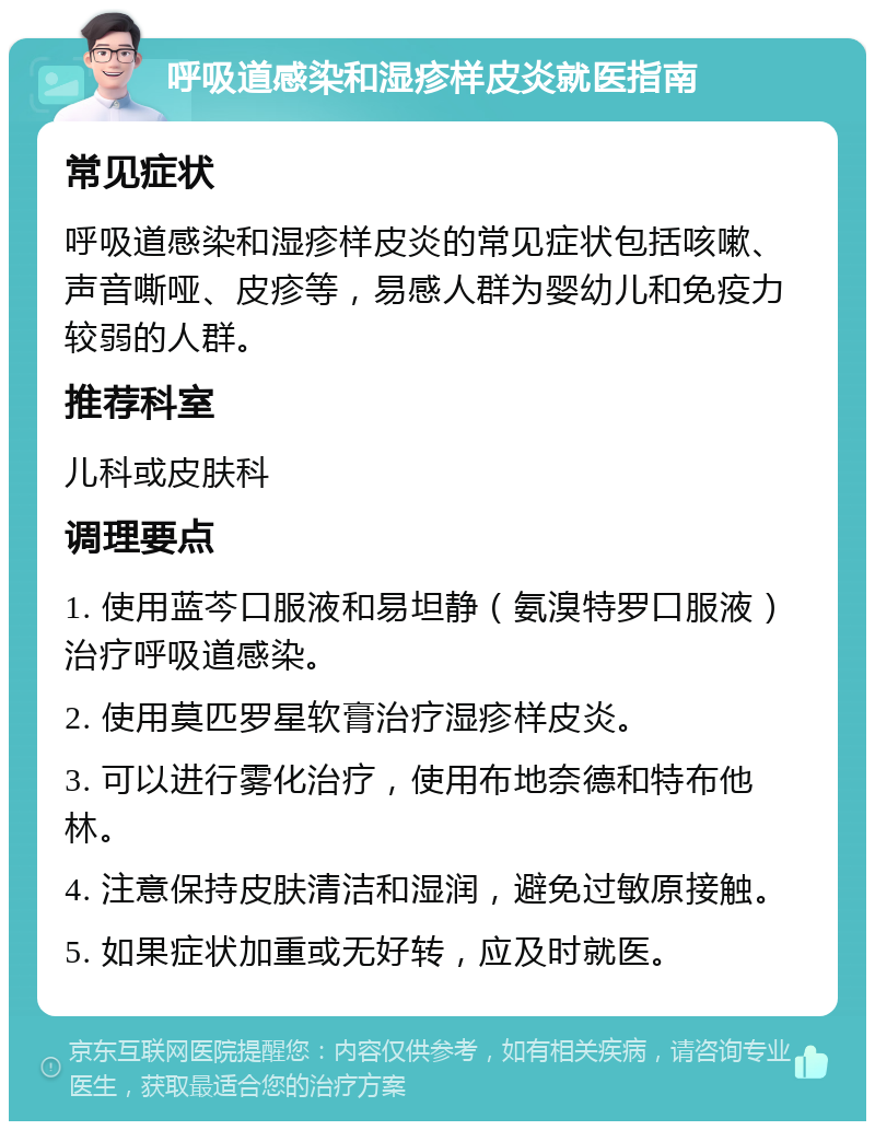 呼吸道感染和湿疹样皮炎就医指南 常见症状 呼吸道感染和湿疹样皮炎的常见症状包括咳嗽、声音嘶哑、皮疹等，易感人群为婴幼儿和免疫力较弱的人群。 推荐科室 儿科或皮肤科 调理要点 1. 使用蓝芩口服液和易坦静（氨溴特罗口服液）治疗呼吸道感染。 2. 使用莫匹罗星软膏治疗湿疹样皮炎。 3. 可以进行雾化治疗，使用布地奈德和特布他林。 4. 注意保持皮肤清洁和湿润，避免过敏原接触。 5. 如果症状加重或无好转，应及时就医。