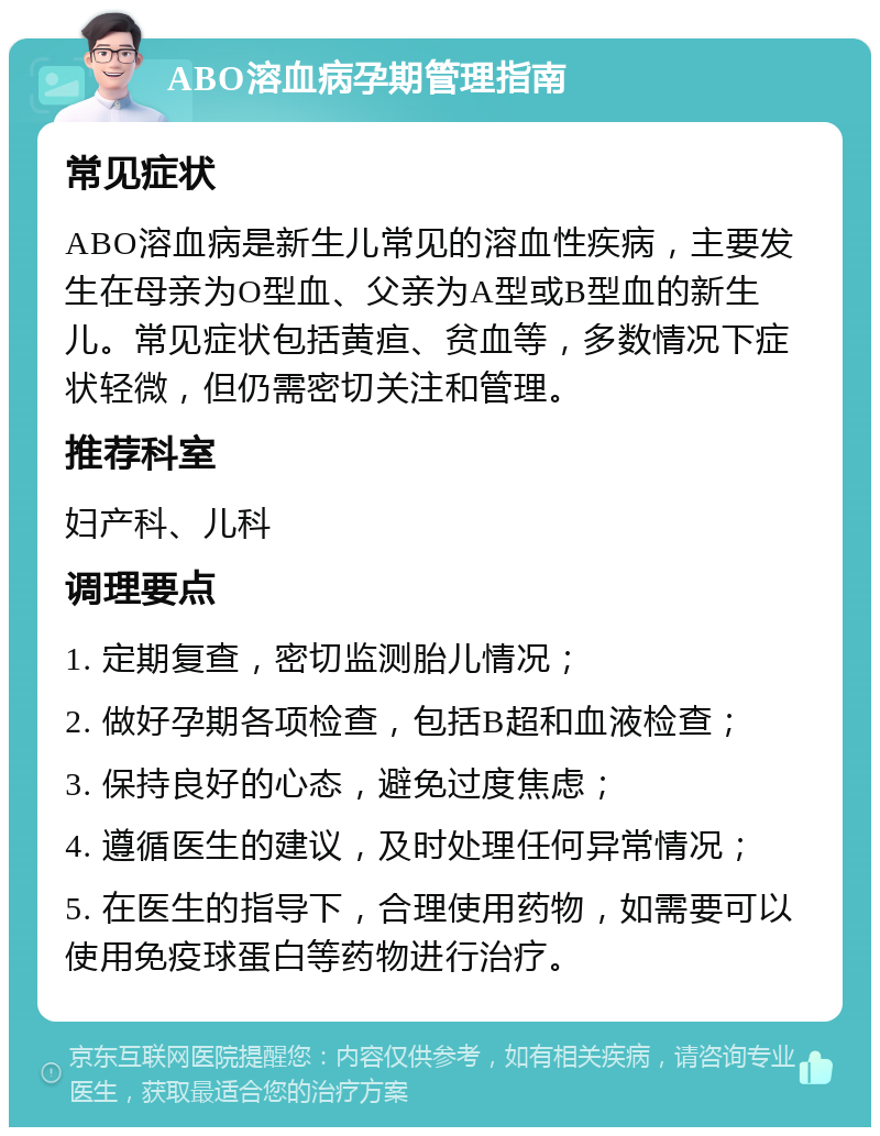 ABO溶血病孕期管理指南 常见症状 ABO溶血病是新生儿常见的溶血性疾病，主要发生在母亲为O型血、父亲为A型或B型血的新生儿。常见症状包括黄疸、贫血等，多数情况下症状轻微，但仍需密切关注和管理。 推荐科室 妇产科、儿科 调理要点 1. 定期复查，密切监测胎儿情况； 2. 做好孕期各项检查，包括B超和血液检查； 3. 保持良好的心态，避免过度焦虑； 4. 遵循医生的建议，及时处理任何异常情况； 5. 在医生的指导下，合理使用药物，如需要可以使用免疫球蛋白等药物进行治疗。