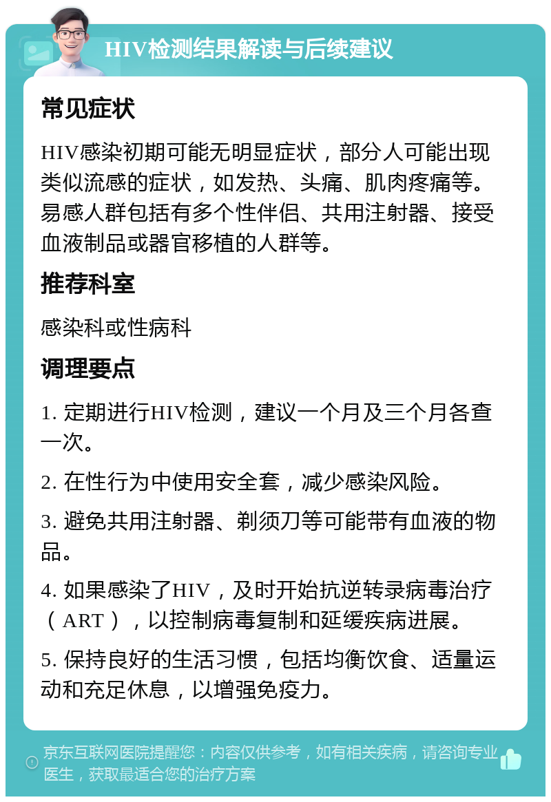 HIV检测结果解读与后续建议 常见症状 HIV感染初期可能无明显症状，部分人可能出现类似流感的症状，如发热、头痛、肌肉疼痛等。易感人群包括有多个性伴侣、共用注射器、接受血液制品或器官移植的人群等。 推荐科室 感染科或性病科 调理要点 1. 定期进行HIV检测，建议一个月及三个月各查一次。 2. 在性行为中使用安全套，减少感染风险。 3. 避免共用注射器、剃须刀等可能带有血液的物品。 4. 如果感染了HIV，及时开始抗逆转录病毒治疗（ART），以控制病毒复制和延缓疾病进展。 5. 保持良好的生活习惯，包括均衡饮食、适量运动和充足休息，以增强免疫力。