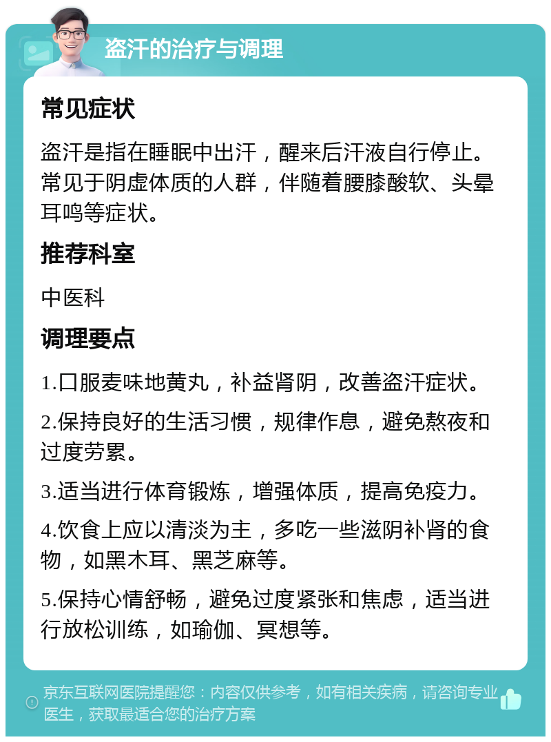 盗汗的治疗与调理 常见症状 盗汗是指在睡眠中出汗，醒来后汗液自行停止。常见于阴虚体质的人群，伴随着腰膝酸软、头晕耳鸣等症状。 推荐科室 中医科 调理要点 1.口服麦味地黄丸，补益肾阴，改善盗汗症状。 2.保持良好的生活习惯，规律作息，避免熬夜和过度劳累。 3.适当进行体育锻炼，增强体质，提高免疫力。 4.饮食上应以清淡为主，多吃一些滋阴补肾的食物，如黑木耳、黑芝麻等。 5.保持心情舒畅，避免过度紧张和焦虑，适当进行放松训练，如瑜伽、冥想等。