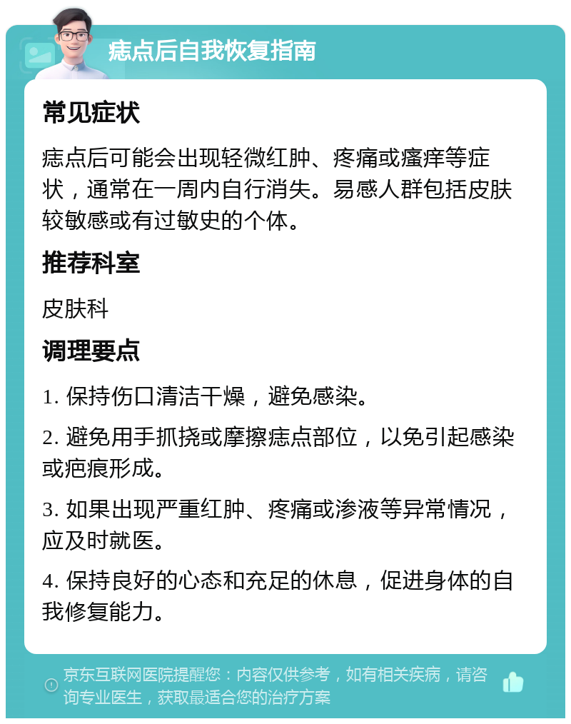 痣点后自我恢复指南 常见症状 痣点后可能会出现轻微红肿、疼痛或瘙痒等症状，通常在一周内自行消失。易感人群包括皮肤较敏感或有过敏史的个体。 推荐科室 皮肤科 调理要点 1. 保持伤口清洁干燥，避免感染。 2. 避免用手抓挠或摩擦痣点部位，以免引起感染或疤痕形成。 3. 如果出现严重红肿、疼痛或渗液等异常情况，应及时就医。 4. 保持良好的心态和充足的休息，促进身体的自我修复能力。