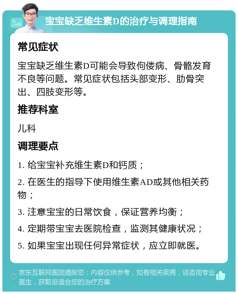 宝宝缺乏维生素D的治疗与调理指南 常见症状 宝宝缺乏维生素D可能会导致佝偻病、骨骼发育不良等问题。常见症状包括头部变形、肋骨突出、四肢变形等。 推荐科室 儿科 调理要点 1. 给宝宝补充维生素D和钙质； 2. 在医生的指导下使用维生素AD或其他相关药物； 3. 注意宝宝的日常饮食，保证营养均衡； 4. 定期带宝宝去医院检查，监测其健康状况； 5. 如果宝宝出现任何异常症状，应立即就医。