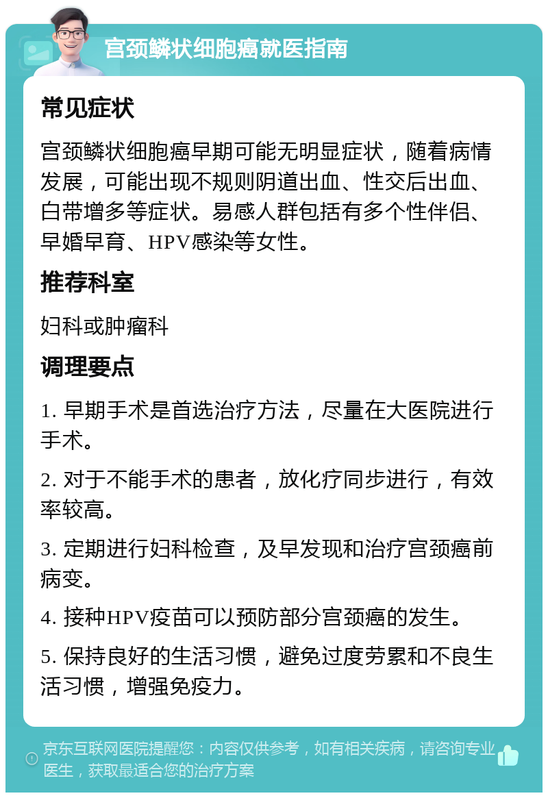 宫颈鳞状细胞癌就医指南 常见症状 宫颈鳞状细胞癌早期可能无明显症状，随着病情发展，可能出现不规则阴道出血、性交后出血、白带增多等症状。易感人群包括有多个性伴侣、早婚早育、HPV感染等女性。 推荐科室 妇科或肿瘤科 调理要点 1. 早期手术是首选治疗方法，尽量在大医院进行手术。 2. 对于不能手术的患者，放化疗同步进行，有效率较高。 3. 定期进行妇科检查，及早发现和治疗宫颈癌前病变。 4. 接种HPV疫苗可以预防部分宫颈癌的发生。 5. 保持良好的生活习惯，避免过度劳累和不良生活习惯，增强免疫力。