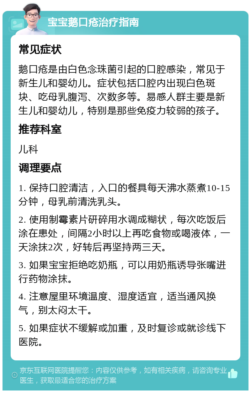 宝宝鹅口疮治疗指南 常见症状 鹅口疮是由白色念珠菌引起的口腔感染，常见于新生儿和婴幼儿。症状包括口腔内出现白色斑块、吃母乳腹泻、次数多等。易感人群主要是新生儿和婴幼儿，特别是那些免疫力较弱的孩子。 推荐科室 儿科 调理要点 1. 保持口腔清洁，入口的餐具每天沸水蒸煮10-15分钟，母乳前清洗乳头。 2. 使用制霉素片研碎用水调成糊状，每次吃饭后涂在患处，间隔2小时以上再吃食物或喝液体，一天涂抹2次，好转后再坚持两三天。 3. 如果宝宝拒绝吃奶瓶，可以用奶瓶诱导张嘴进行药物涂抹。 4. 注意屋里环境温度、湿度适宜，适当通风换气，别太闷太干。 5. 如果症状不缓解或加重，及时复诊或就诊线下医院。