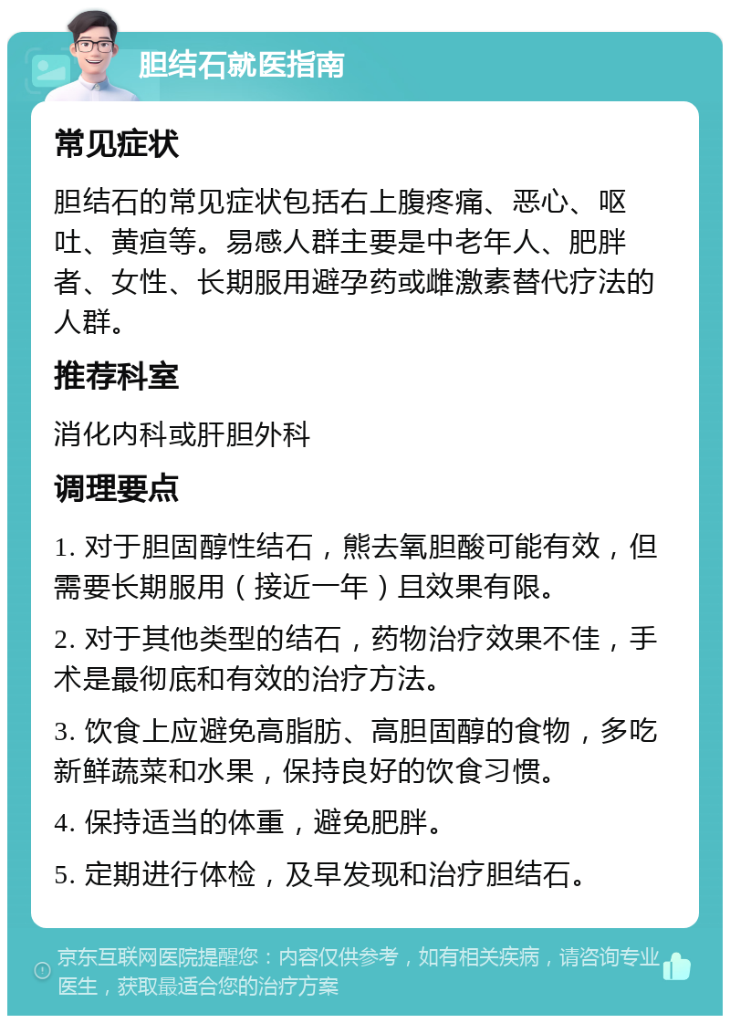 胆结石就医指南 常见症状 胆结石的常见症状包括右上腹疼痛、恶心、呕吐、黄疸等。易感人群主要是中老年人、肥胖者、女性、长期服用避孕药或雌激素替代疗法的人群。 推荐科室 消化内科或肝胆外科 调理要点 1. 对于胆固醇性结石，熊去氧胆酸可能有效，但需要长期服用（接近一年）且效果有限。 2. 对于其他类型的结石，药物治疗效果不佳，手术是最彻底和有效的治疗方法。 3. 饮食上应避免高脂肪、高胆固醇的食物，多吃新鲜蔬菜和水果，保持良好的饮食习惯。 4. 保持适当的体重，避免肥胖。 5. 定期进行体检，及早发现和治疗胆结石。