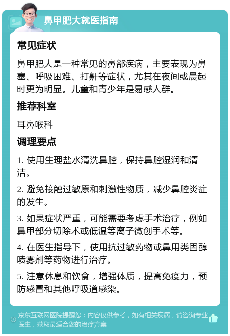 鼻甲肥大就医指南 常见症状 鼻甲肥大是一种常见的鼻部疾病，主要表现为鼻塞、呼吸困难、打鼾等症状，尤其在夜间或晨起时更为明显。儿童和青少年是易感人群。 推荐科室 耳鼻喉科 调理要点 1. 使用生理盐水清洗鼻腔，保持鼻腔湿润和清洁。 2. 避免接触过敏原和刺激性物质，减少鼻腔炎症的发生。 3. 如果症状严重，可能需要考虑手术治疗，例如鼻甲部分切除术或低温等离子微创手术等。 4. 在医生指导下，使用抗过敏药物或鼻用类固醇喷雾剂等药物进行治疗。 5. 注意休息和饮食，增强体质，提高免疫力，预防感冒和其他呼吸道感染。