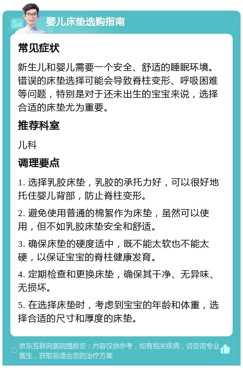 婴儿床垫选购指南 常见症状 新生儿和婴儿需要一个安全、舒适的睡眠环境。错误的床垫选择可能会导致脊柱变形、呼吸困难等问题，特别是对于还未出生的宝宝来说，选择合适的床垫尤为重要。 推荐科室 儿科 调理要点 1. 选择乳胶床垫，乳胶的承托力好，可以很好地托住婴儿背部，防止脊柱变形。 2. 避免使用普通的棉絮作为床垫，虽然可以使用，但不如乳胶床垫安全和舒适。 3. 确保床垫的硬度适中，既不能太软也不能太硬，以保证宝宝的脊柱健康发育。 4. 定期检查和更换床垫，确保其干净、无异味、无损坏。 5. 在选择床垫时，考虑到宝宝的年龄和体重，选择合适的尺寸和厚度的床垫。