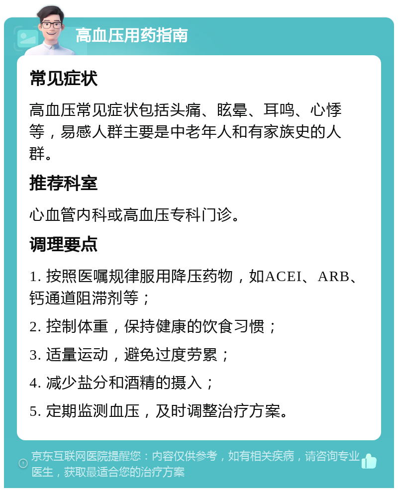 高血压用药指南 常见症状 高血压常见症状包括头痛、眩晕、耳鸣、心悸等，易感人群主要是中老年人和有家族史的人群。 推荐科室 心血管内科或高血压专科门诊。 调理要点 1. 按照医嘱规律服用降压药物，如ACEI、ARB、钙通道阻滞剂等； 2. 控制体重，保持健康的饮食习惯； 3. 适量运动，避免过度劳累； 4. 减少盐分和酒精的摄入； 5. 定期监测血压，及时调整治疗方案。