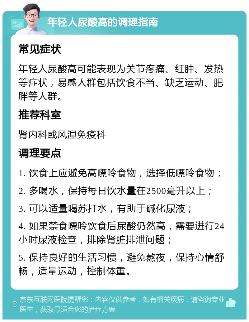 年轻人尿酸高的调理指南 常见症状 年轻人尿酸高可能表现为关节疼痛、红肿、发热等症状，易感人群包括饮食不当、缺乏运动、肥胖等人群。 推荐科室 肾内科或风湿免疫科 调理要点 1. 饮食上应避免高嘌呤食物，选择低嘌呤食物； 2. 多喝水，保持每日饮水量在2500毫升以上； 3. 可以适量喝苏打水，有助于碱化尿液； 4. 如果禁食嘌呤饮食后尿酸仍然高，需要进行24小时尿液检查，排除肾脏排泄问题； 5. 保持良好的生活习惯，避免熬夜，保持心情舒畅，适量运动，控制体重。