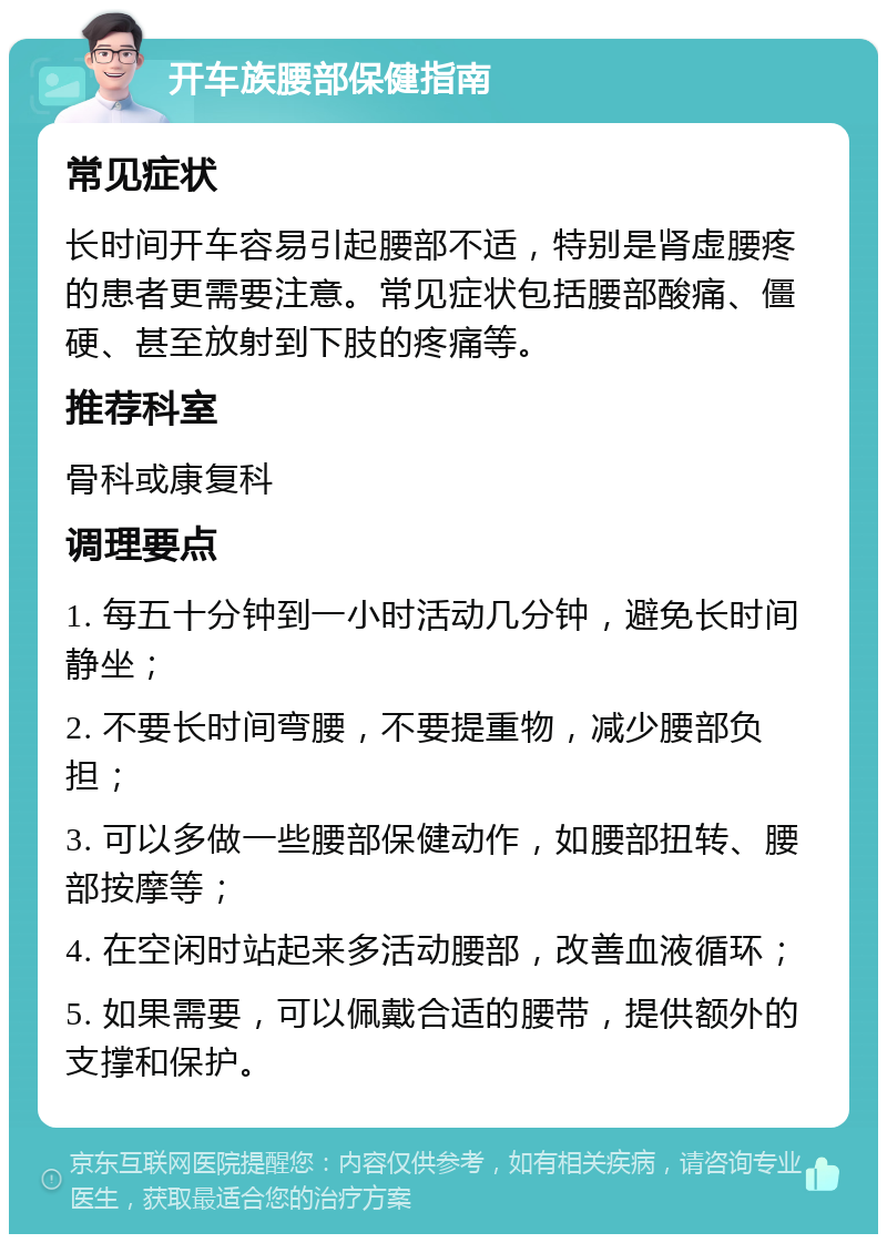 开车族腰部保健指南 常见症状 长时间开车容易引起腰部不适，特别是肾虚腰疼的患者更需要注意。常见症状包括腰部酸痛、僵硬、甚至放射到下肢的疼痛等。 推荐科室 骨科或康复科 调理要点 1. 每五十分钟到一小时活动几分钟，避免长时间静坐； 2. 不要长时间弯腰，不要提重物，减少腰部负担； 3. 可以多做一些腰部保健动作，如腰部扭转、腰部按摩等； 4. 在空闲时站起来多活动腰部，改善血液循环； 5. 如果需要，可以佩戴合适的腰带，提供额外的支撑和保护。