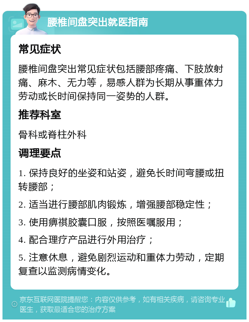 腰椎间盘突出就医指南 常见症状 腰椎间盘突出常见症状包括腰部疼痛、下肢放射痛、麻木、无力等，易感人群为长期从事重体力劳动或长时间保持同一姿势的人群。 推荐科室 骨科或脊柱外科 调理要点 1. 保持良好的坐姿和站姿，避免长时间弯腰或扭转腰部； 2. 适当进行腰部肌肉锻炼，增强腰部稳定性； 3. 使用痹祺胶囊口服，按照医嘱服用； 4. 配合理疗产品进行外用治疗； 5. 注意休息，避免剧烈运动和重体力劳动，定期复查以监测病情变化。