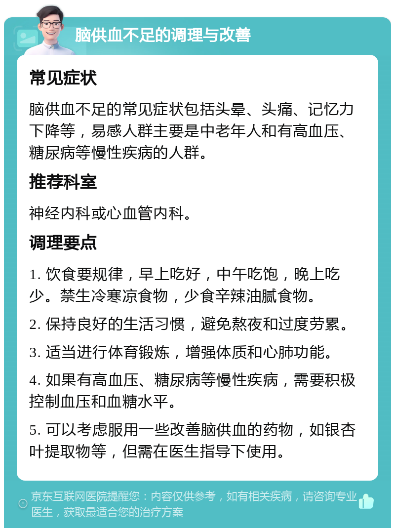 脑供血不足的调理与改善 常见症状 脑供血不足的常见症状包括头晕、头痛、记忆力下降等，易感人群主要是中老年人和有高血压、糖尿病等慢性疾病的人群。 推荐科室 神经内科或心血管内科。 调理要点 1. 饮食要规律，早上吃好，中午吃饱，晚上吃少。禁生冷寒凉食物，少食辛辣油腻食物。 2. 保持良好的生活习惯，避免熬夜和过度劳累。 3. 适当进行体育锻炼，增强体质和心肺功能。 4. 如果有高血压、糖尿病等慢性疾病，需要积极控制血压和血糖水平。 5. 可以考虑服用一些改善脑供血的药物，如银杏叶提取物等，但需在医生指导下使用。