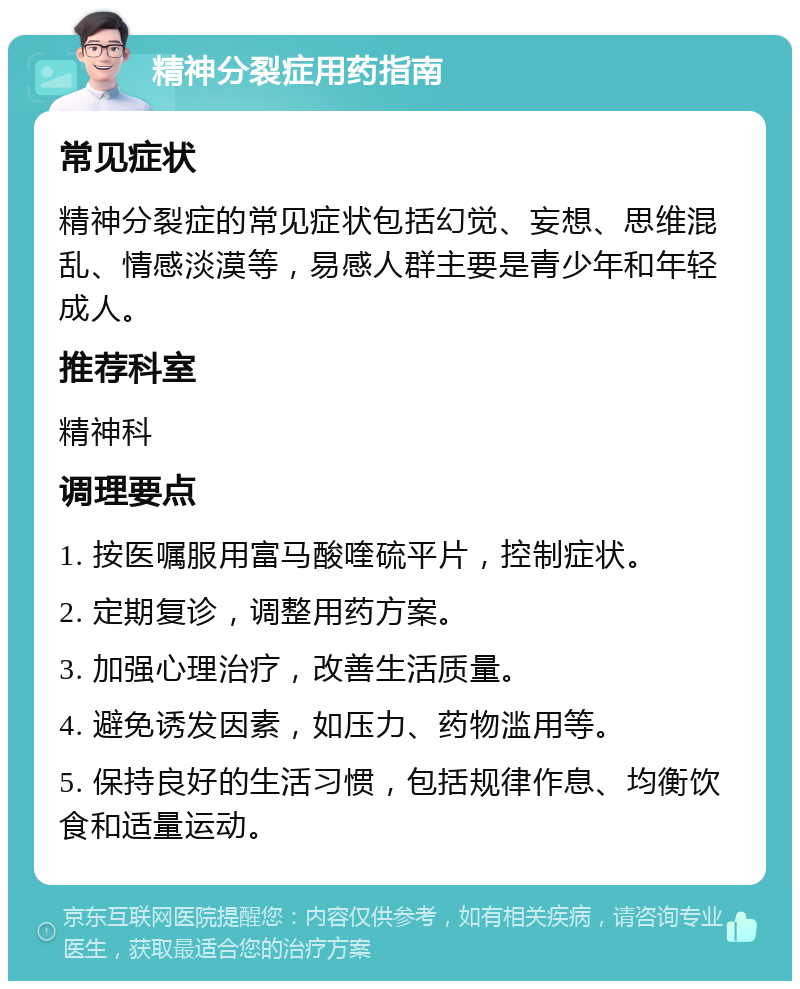 精神分裂症用药指南 常见症状 精神分裂症的常见症状包括幻觉、妄想、思维混乱、情感淡漠等，易感人群主要是青少年和年轻成人。 推荐科室 精神科 调理要点 1. 按医嘱服用富马酸喹硫平片，控制症状。 2. 定期复诊，调整用药方案。 3. 加强心理治疗，改善生活质量。 4. 避免诱发因素，如压力、药物滥用等。 5. 保持良好的生活习惯，包括规律作息、均衡饮食和适量运动。