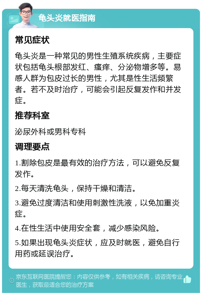 龟头炎就医指南 常见症状 龟头炎是一种常见的男性生殖系统疾病，主要症状包括龟头根部发红、瘙痒、分泌物增多等。易感人群为包皮过长的男性，尤其是性生活频繁者。若不及时治疗，可能会引起反复发作和并发症。 推荐科室 泌尿外科或男科专科 调理要点 1.割除包皮是最有效的治疗方法，可以避免反复发作。 2.每天清洗龟头，保持干燥和清洁。 3.避免过度清洁和使用刺激性洗液，以免加重炎症。 4.在性生活中使用安全套，减少感染风险。 5.如果出现龟头炎症状，应及时就医，避免自行用药或延误治疗。