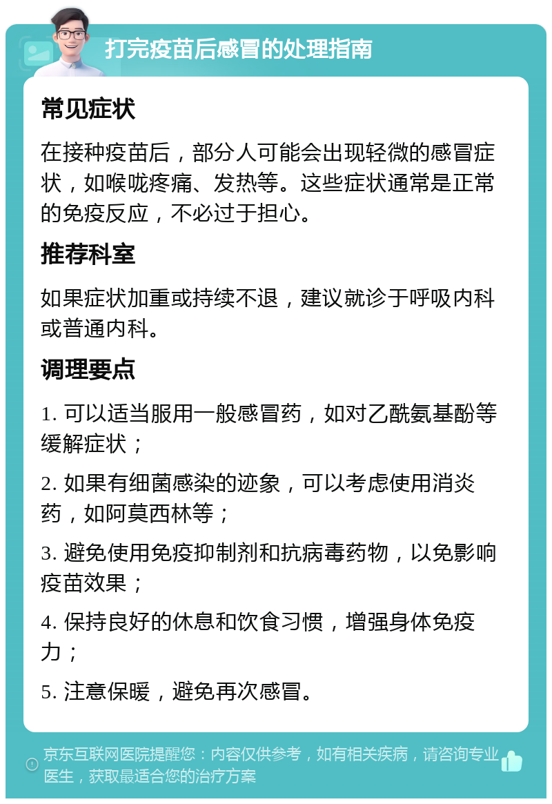 打完疫苗后感冒的处理指南 常见症状 在接种疫苗后，部分人可能会出现轻微的感冒症状，如喉咙疼痛、发热等。这些症状通常是正常的免疫反应，不必过于担心。 推荐科室 如果症状加重或持续不退，建议就诊于呼吸内科或普通内科。 调理要点 1. 可以适当服用一般感冒药，如对乙酰氨基酚等缓解症状； 2. 如果有细菌感染的迹象，可以考虑使用消炎药，如阿莫西林等； 3. 避免使用免疫抑制剂和抗病毒药物，以免影响疫苗效果； 4. 保持良好的休息和饮食习惯，增强身体免疫力； 5. 注意保暖，避免再次感冒。