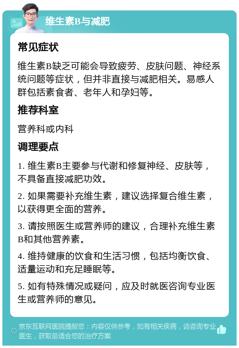 维生素B与减肥 常见症状 维生素B缺乏可能会导致疲劳、皮肤问题、神经系统问题等症状，但并非直接与减肥相关。易感人群包括素食者、老年人和孕妇等。 推荐科室 营养科或内科 调理要点 1. 维生素B主要参与代谢和修复神经、皮肤等，不具备直接减肥功效。 2. 如果需要补充维生素，建议选择复合维生素，以获得更全面的营养。 3. 请按照医生或营养师的建议，合理补充维生素B和其他营养素。 4. 维持健康的饮食和生活习惯，包括均衡饮食、适量运动和充足睡眠等。 5. 如有特殊情况或疑问，应及时就医咨询专业医生或营养师的意见。