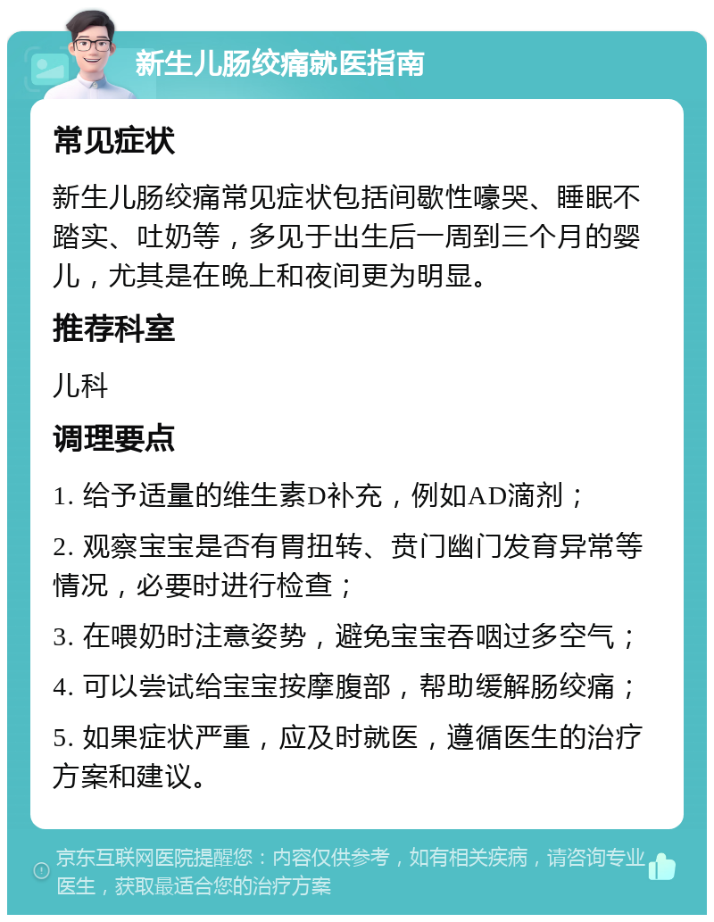 新生儿肠绞痛就医指南 常见症状 新生儿肠绞痛常见症状包括间歇性嚎哭、睡眠不踏实、吐奶等，多见于出生后一周到三个月的婴儿，尤其是在晚上和夜间更为明显。 推荐科室 儿科 调理要点 1. 给予适量的维生素D补充，例如AD滴剂； 2. 观察宝宝是否有胃扭转、贲门幽门发育异常等情况，必要时进行检查； 3. 在喂奶时注意姿势，避免宝宝吞咽过多空气； 4. 可以尝试给宝宝按摩腹部，帮助缓解肠绞痛； 5. 如果症状严重，应及时就医，遵循医生的治疗方案和建议。