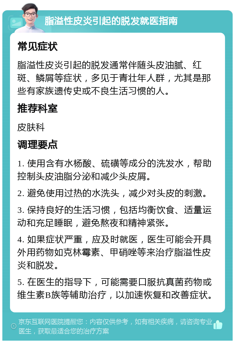 脂溢性皮炎引起的脱发就医指南 常见症状 脂溢性皮炎引起的脱发通常伴随头皮油腻、红斑、鳞屑等症状，多见于青壮年人群，尤其是那些有家族遗传史或不良生活习惯的人。 推荐科室 皮肤科 调理要点 1. 使用含有水杨酸、硫磺等成分的洗发水，帮助控制头皮油脂分泌和减少头皮屑。 2. 避免使用过热的水洗头，减少对头皮的刺激。 3. 保持良好的生活习惯，包括均衡饮食、适量运动和充足睡眠，避免熬夜和精神紧张。 4. 如果症状严重，应及时就医，医生可能会开具外用药物如克林霉素、甲硝唑等来治疗脂溢性皮炎和脱发。 5. 在医生的指导下，可能需要口服抗真菌药物或维生素B族等辅助治疗，以加速恢复和改善症状。