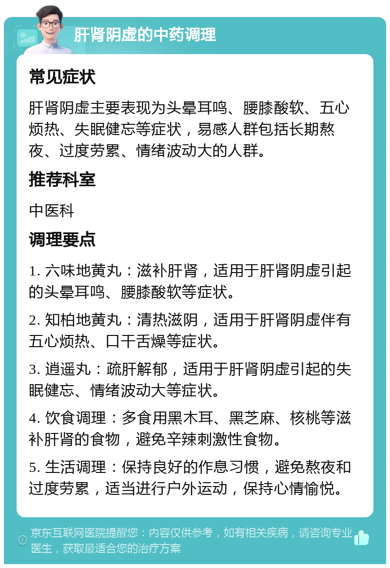 肝肾阴虚的中药调理 常见症状 肝肾阴虚主要表现为头晕耳鸣、腰膝酸软、五心烦热、失眠健忘等症状，易感人群包括长期熬夜、过度劳累、情绪波动大的人群。 推荐科室 中医科 调理要点 1. 六味地黄丸：滋补肝肾，适用于肝肾阴虚引起的头晕耳鸣、腰膝酸软等症状。 2. 知柏地黄丸：清热滋阴，适用于肝肾阴虚伴有五心烦热、口干舌燥等症状。 3. 逍遥丸：疏肝解郁，适用于肝肾阴虚引起的失眠健忘、情绪波动大等症状。 4. 饮食调理：多食用黑木耳、黑芝麻、核桃等滋补肝肾的食物，避免辛辣刺激性食物。 5. 生活调理：保持良好的作息习惯，避免熬夜和过度劳累，适当进行户外运动，保持心情愉悦。