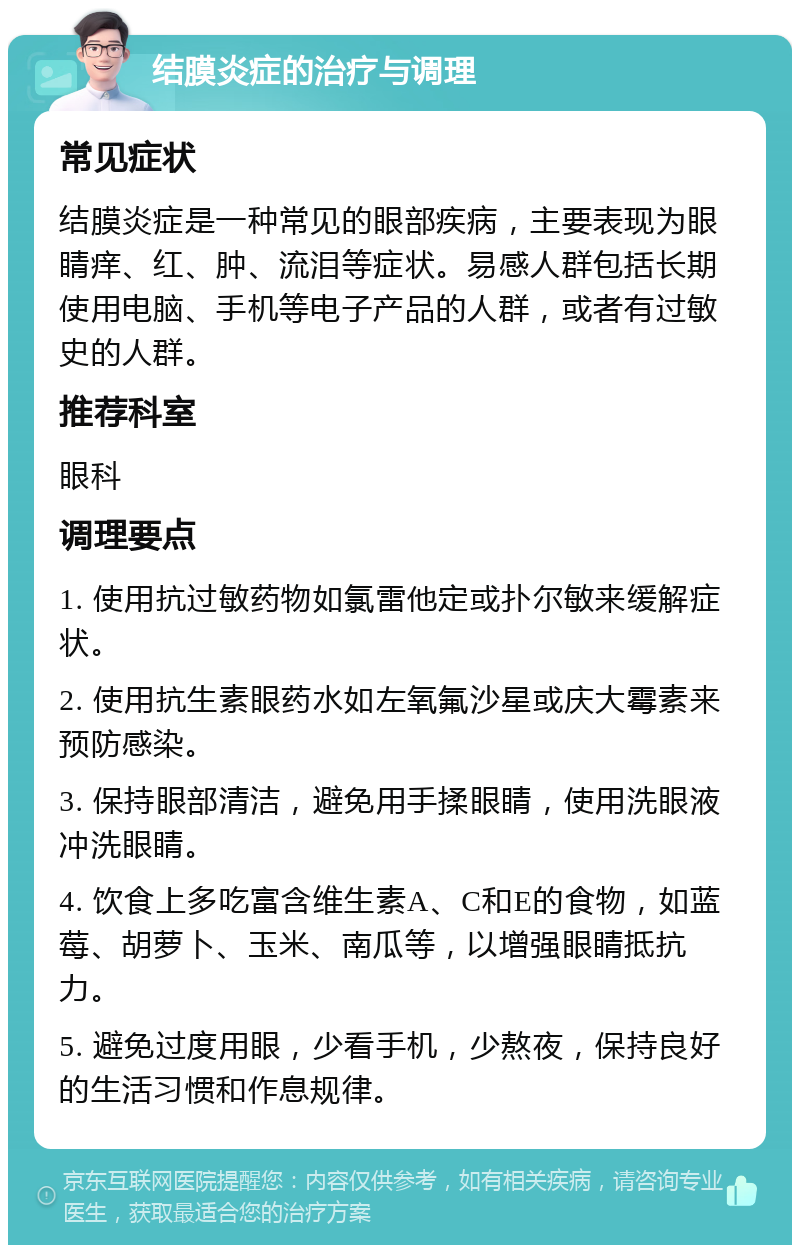 结膜炎症的治疗与调理 常见症状 结膜炎症是一种常见的眼部疾病，主要表现为眼睛痒、红、肿、流泪等症状。易感人群包括长期使用电脑、手机等电子产品的人群，或者有过敏史的人群。 推荐科室 眼科 调理要点 1. 使用抗过敏药物如氯雷他定或扑尔敏来缓解症状。 2. 使用抗生素眼药水如左氧氟沙星或庆大霉素来预防感染。 3. 保持眼部清洁，避免用手揉眼睛，使用洗眼液冲洗眼睛。 4. 饮食上多吃富含维生素A、C和E的食物，如蓝莓、胡萝卜、玉米、南瓜等，以增强眼睛抵抗力。 5. 避免过度用眼，少看手机，少熬夜，保持良好的生活习惯和作息规律。