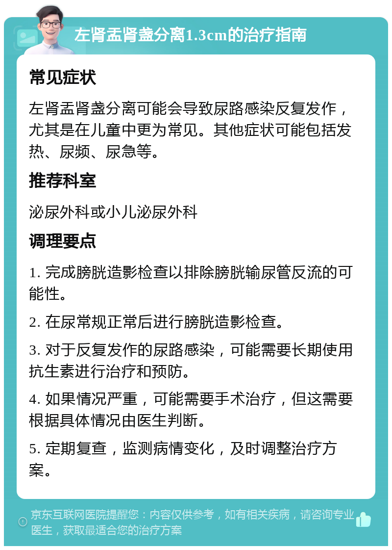 左肾盂肾盏分离1.3cm的治疗指南 常见症状 左肾盂肾盏分离可能会导致尿路感染反复发作，尤其是在儿童中更为常见。其他症状可能包括发热、尿频、尿急等。 推荐科室 泌尿外科或小儿泌尿外科 调理要点 1. 完成膀胱造影检查以排除膀胱输尿管反流的可能性。 2. 在尿常规正常后进行膀胱造影检查。 3. 对于反复发作的尿路感染，可能需要长期使用抗生素进行治疗和预防。 4. 如果情况严重，可能需要手术治疗，但这需要根据具体情况由医生判断。 5. 定期复查，监测病情变化，及时调整治疗方案。