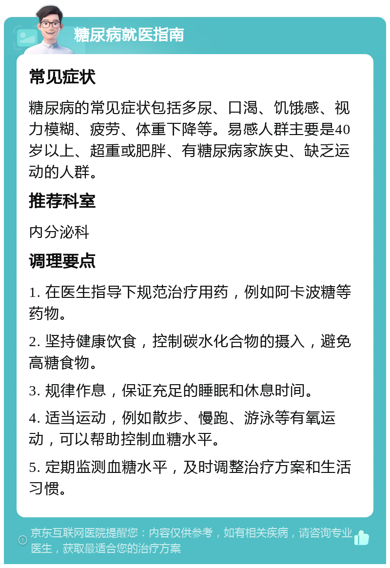 糖尿病就医指南 常见症状 糖尿病的常见症状包括多尿、口渴、饥饿感、视力模糊、疲劳、体重下降等。易感人群主要是40岁以上、超重或肥胖、有糖尿病家族史、缺乏运动的人群。 推荐科室 内分泌科 调理要点 1. 在医生指导下规范治疗用药，例如阿卡波糖等药物。 2. 坚持健康饮食，控制碳水化合物的摄入，避免高糖食物。 3. 规律作息，保证充足的睡眠和休息时间。 4. 适当运动，例如散步、慢跑、游泳等有氧运动，可以帮助控制血糖水平。 5. 定期监测血糖水平，及时调整治疗方案和生活习惯。