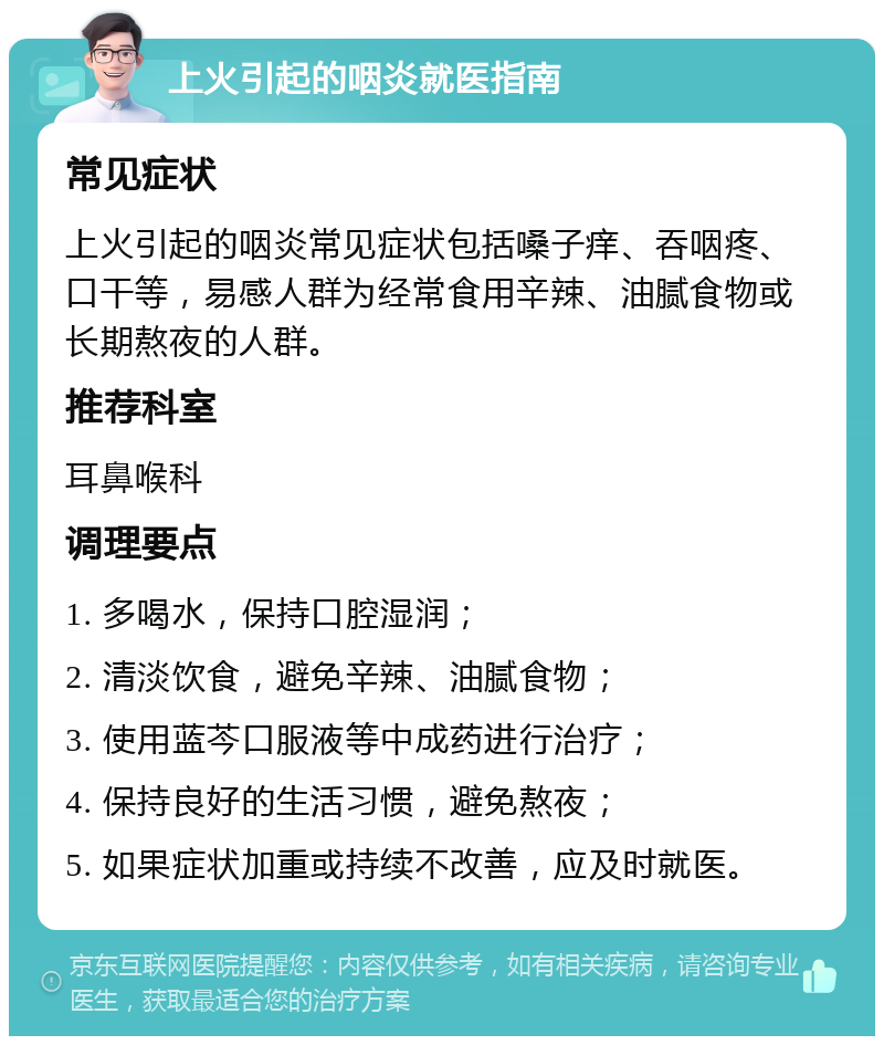 上火引起的咽炎就医指南 常见症状 上火引起的咽炎常见症状包括嗓子痒、吞咽疼、口干等，易感人群为经常食用辛辣、油腻食物或长期熬夜的人群。 推荐科室 耳鼻喉科 调理要点 1. 多喝水，保持口腔湿润； 2. 清淡饮食，避免辛辣、油腻食物； 3. 使用蓝芩口服液等中成药进行治疗； 4. 保持良好的生活习惯，避免熬夜； 5. 如果症状加重或持续不改善，应及时就医。