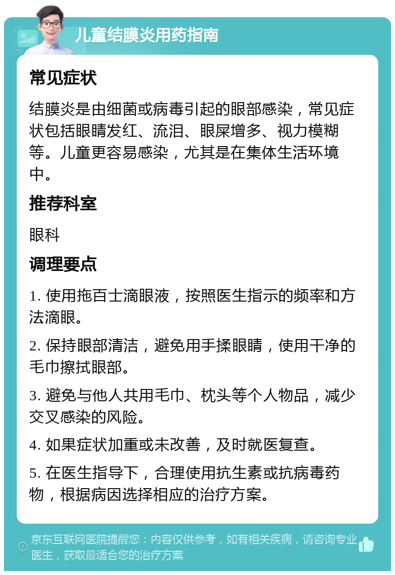 儿童结膜炎用药指南 常见症状 结膜炎是由细菌或病毒引起的眼部感染，常见症状包括眼睛发红、流泪、眼屎增多、视力模糊等。儿童更容易感染，尤其是在集体生活环境中。 推荐科室 眼科 调理要点 1. 使用拖百士滴眼液，按照医生指示的频率和方法滴眼。 2. 保持眼部清洁，避免用手揉眼睛，使用干净的毛巾擦拭眼部。 3. 避免与他人共用毛巾、枕头等个人物品，减少交叉感染的风险。 4. 如果症状加重或未改善，及时就医复查。 5. 在医生指导下，合理使用抗生素或抗病毒药物，根据病因选择相应的治疗方案。