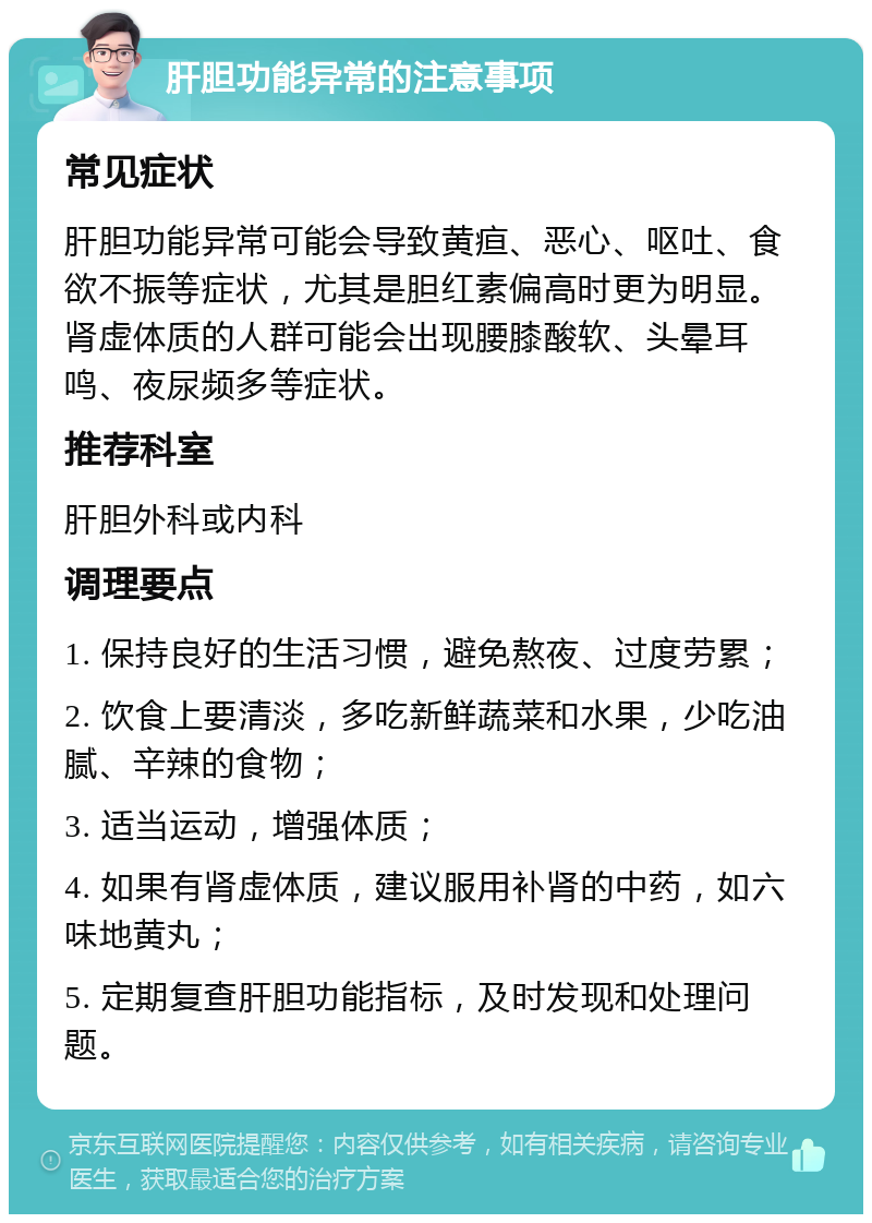 肝胆功能异常的注意事项 常见症状 肝胆功能异常可能会导致黄疸、恶心、呕吐、食欲不振等症状，尤其是胆红素偏高时更为明显。肾虚体质的人群可能会出现腰膝酸软、头晕耳鸣、夜尿频多等症状。 推荐科室 肝胆外科或内科 调理要点 1. 保持良好的生活习惯，避免熬夜、过度劳累； 2. 饮食上要清淡，多吃新鲜蔬菜和水果，少吃油腻、辛辣的食物； 3. 适当运动，增强体质； 4. 如果有肾虚体质，建议服用补肾的中药，如六味地黄丸； 5. 定期复查肝胆功能指标，及时发现和处理问题。