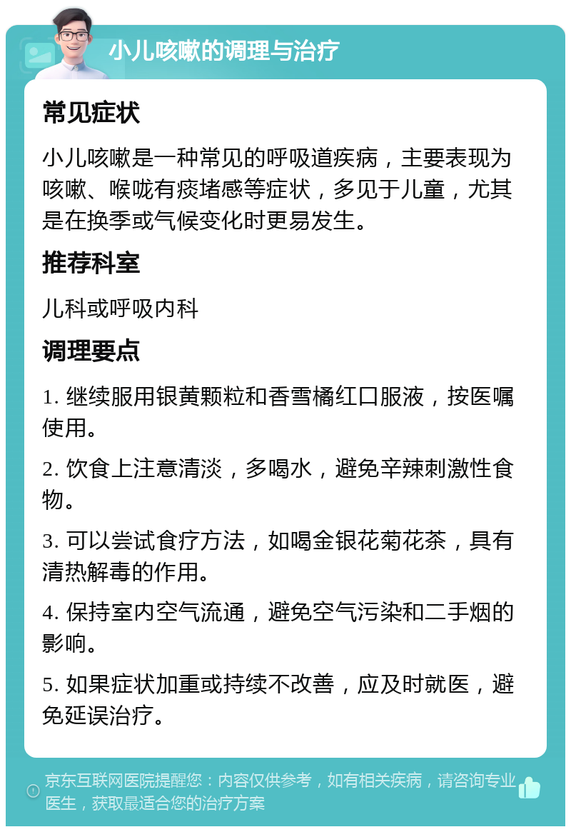 小儿咳嗽的调理与治疗 常见症状 小儿咳嗽是一种常见的呼吸道疾病，主要表现为咳嗽、喉咙有痰堵感等症状，多见于儿童，尤其是在换季或气候变化时更易发生。 推荐科室 儿科或呼吸内科 调理要点 1. 继续服用银黄颗粒和香雪橘红口服液，按医嘱使用。 2. 饮食上注意清淡，多喝水，避免辛辣刺激性食物。 3. 可以尝试食疗方法，如喝金银花菊花茶，具有清热解毒的作用。 4. 保持室内空气流通，避免空气污染和二手烟的影响。 5. 如果症状加重或持续不改善，应及时就医，避免延误治疗。