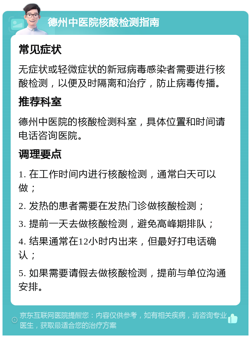 德州中医院核酸检测指南 常见症状 无症状或轻微症状的新冠病毒感染者需要进行核酸检测，以便及时隔离和治疗，防止病毒传播。 推荐科室 德州中医院的核酸检测科室，具体位置和时间请电话咨询医院。 调理要点 1. 在工作时间内进行核酸检测，通常白天可以做； 2. 发热的患者需要在发热门诊做核酸检测； 3. 提前一天去做核酸检测，避免高峰期排队； 4. 结果通常在12小时内出来，但最好打电话确认； 5. 如果需要请假去做核酸检测，提前与单位沟通安排。