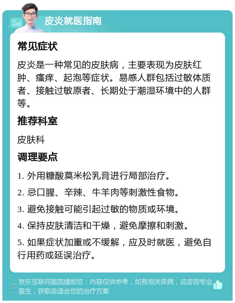 皮炎就医指南 常见症状 皮炎是一种常见的皮肤病，主要表现为皮肤红肿、瘙痒、起泡等症状。易感人群包括过敏体质者、接触过敏原者、长期处于潮湿环境中的人群等。 推荐科室 皮肤科 调理要点 1. 外用糠酸莫米松乳膏进行局部治疗。 2. 忌口腥、辛辣、牛羊肉等刺激性食物。 3. 避免接触可能引起过敏的物质或环境。 4. 保持皮肤清洁和干燥，避免摩擦和刺激。 5. 如果症状加重或不缓解，应及时就医，避免自行用药或延误治疗。