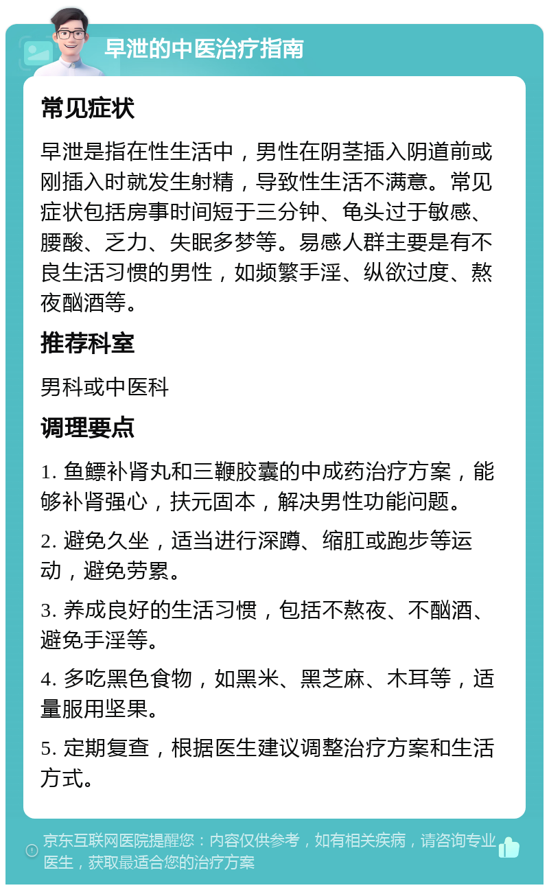 早泄的中医治疗指南 常见症状 早泄是指在性生活中，男性在阴茎插入阴道前或刚插入时就发生射精，导致性生活不满意。常见症状包括房事时间短于三分钟、龟头过于敏感、腰酸、乏力、失眠多梦等。易感人群主要是有不良生活习惯的男性，如频繁手淫、纵欲过度、熬夜酗酒等。 推荐科室 男科或中医科 调理要点 1. 鱼鳔补肾丸和三鞭胶囊的中成药治疗方案，能够补肾强心，扶元固本，解决男性功能问题。 2. 避免久坐，适当进行深蹲、缩肛或跑步等运动，避免劳累。 3. 养成良好的生活习惯，包括不熬夜、不酗酒、避免手淫等。 4. 多吃黑色食物，如黑米、黑芝麻、木耳等，适量服用坚果。 5. 定期复查，根据医生建议调整治疗方案和生活方式。