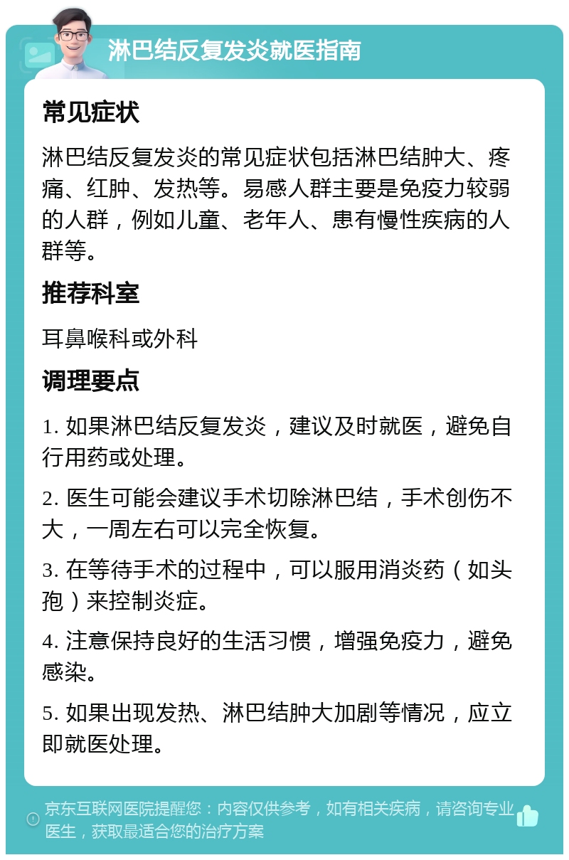 淋巴结反复发炎就医指南 常见症状 淋巴结反复发炎的常见症状包括淋巴结肿大、疼痛、红肿、发热等。易感人群主要是免疫力较弱的人群，例如儿童、老年人、患有慢性疾病的人群等。 推荐科室 耳鼻喉科或外科 调理要点 1. 如果淋巴结反复发炎，建议及时就医，避免自行用药或处理。 2. 医生可能会建议手术切除淋巴结，手术创伤不大，一周左右可以完全恢复。 3. 在等待手术的过程中，可以服用消炎药（如头孢）来控制炎症。 4. 注意保持良好的生活习惯，增强免疫力，避免感染。 5. 如果出现发热、淋巴结肿大加剧等情况，应立即就医处理。