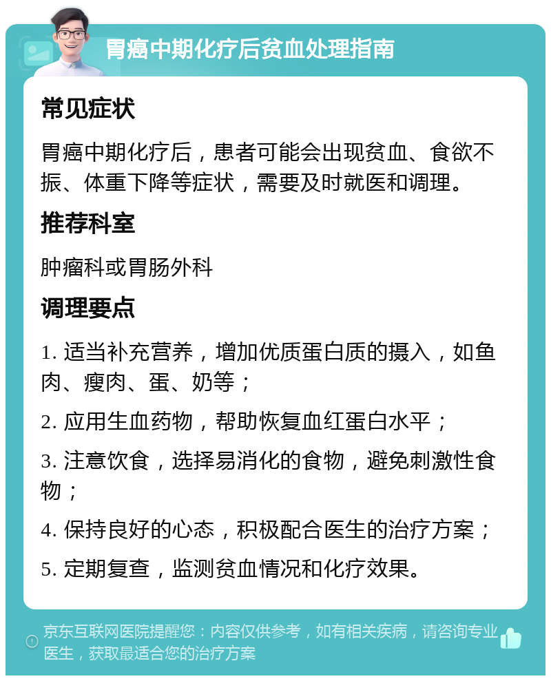 胃癌中期化疗后贫血处理指南 常见症状 胃癌中期化疗后，患者可能会出现贫血、食欲不振、体重下降等症状，需要及时就医和调理。 推荐科室 肿瘤科或胃肠外科 调理要点 1. 适当补充营养，增加优质蛋白质的摄入，如鱼肉、瘦肉、蛋、奶等； 2. 应用生血药物，帮助恢复血红蛋白水平； 3. 注意饮食，选择易消化的食物，避免刺激性食物； 4. 保持良好的心态，积极配合医生的治疗方案； 5. 定期复查，监测贫血情况和化疗效果。