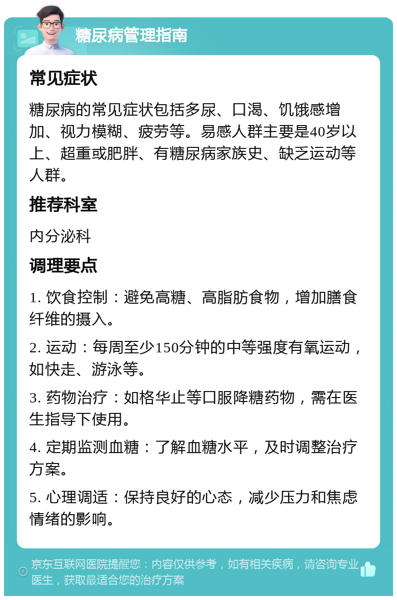 糖尿病管理指南 常见症状 糖尿病的常见症状包括多尿、口渴、饥饿感增加、视力模糊、疲劳等。易感人群主要是40岁以上、超重或肥胖、有糖尿病家族史、缺乏运动等人群。 推荐科室 内分泌科 调理要点 1. 饮食控制：避免高糖、高脂肪食物，增加膳食纤维的摄入。 2. 运动：每周至少150分钟的中等强度有氧运动，如快走、游泳等。 3. 药物治疗：如格华止等口服降糖药物，需在医生指导下使用。 4. 定期监测血糖：了解血糖水平，及时调整治疗方案。 5. 心理调适：保持良好的心态，减少压力和焦虑情绪的影响。