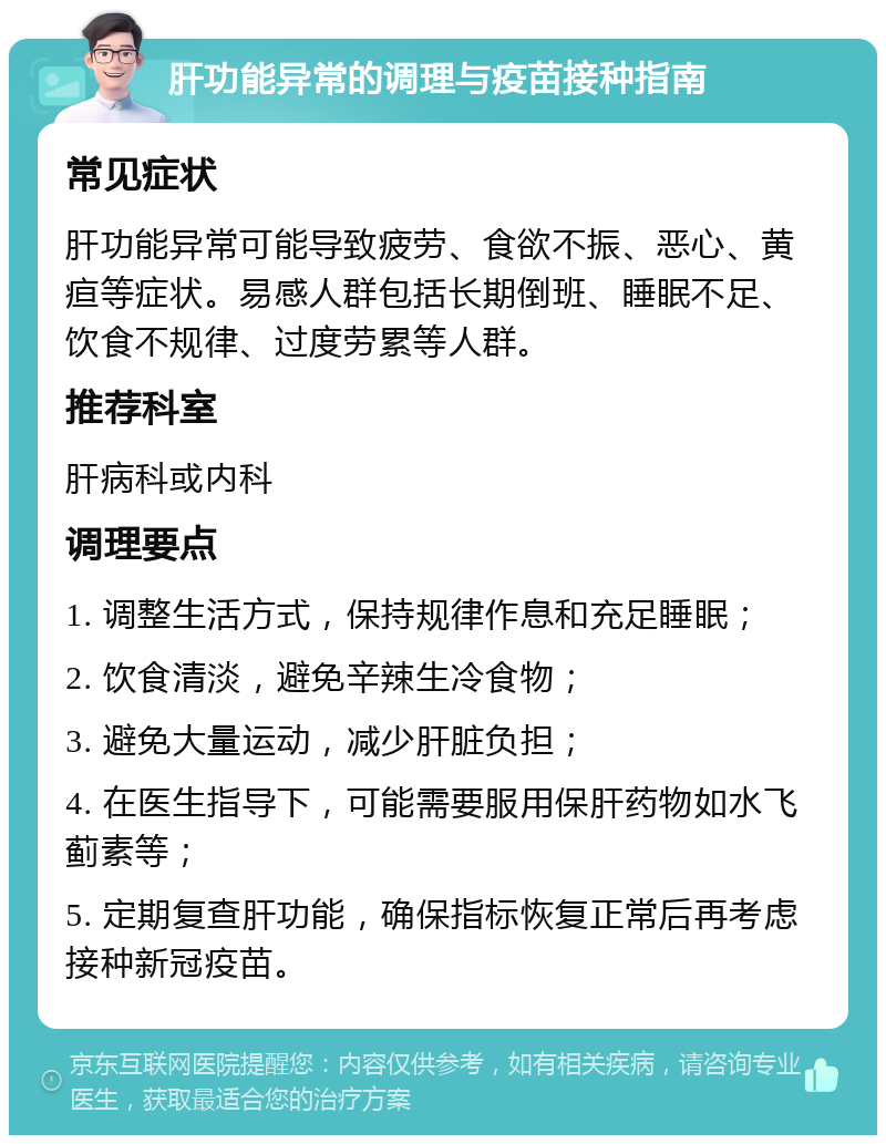 肝功能异常的调理与疫苗接种指南 常见症状 肝功能异常可能导致疲劳、食欲不振、恶心、黄疸等症状。易感人群包括长期倒班、睡眠不足、饮食不规律、过度劳累等人群。 推荐科室 肝病科或内科 调理要点 1. 调整生活方式，保持规律作息和充足睡眠； 2. 饮食清淡，避免辛辣生冷食物； 3. 避免大量运动，减少肝脏负担； 4. 在医生指导下，可能需要服用保肝药物如水飞蓟素等； 5. 定期复查肝功能，确保指标恢复正常后再考虑接种新冠疫苗。