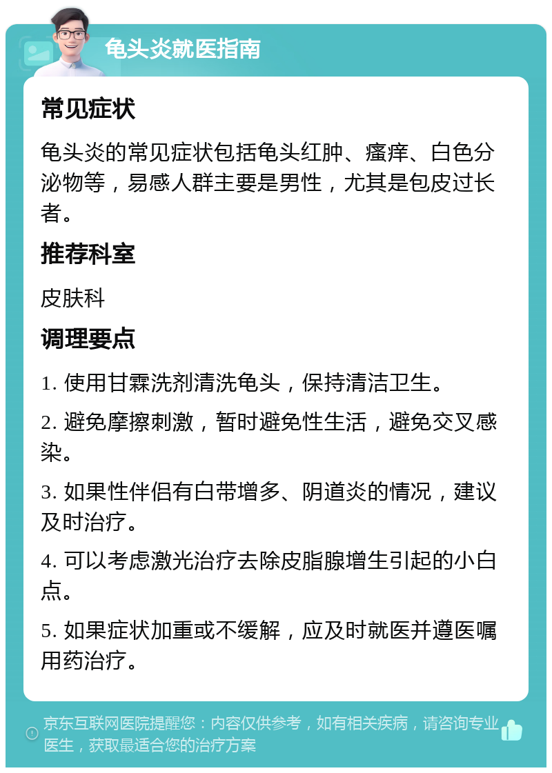 龟头炎就医指南 常见症状 龟头炎的常见症状包括龟头红肿、瘙痒、白色分泌物等，易感人群主要是男性，尤其是包皮过长者。 推荐科室 皮肤科 调理要点 1. 使用甘霖洗剂清洗龟头，保持清洁卫生。 2. 避免摩擦刺激，暂时避免性生活，避免交叉感染。 3. 如果性伴侣有白带增多、阴道炎的情况，建议及时治疗。 4. 可以考虑激光治疗去除皮脂腺增生引起的小白点。 5. 如果症状加重或不缓解，应及时就医并遵医嘱用药治疗。