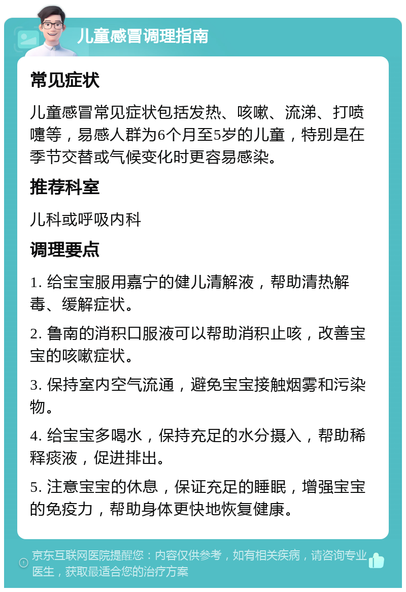 儿童感冒调理指南 常见症状 儿童感冒常见症状包括发热、咳嗽、流涕、打喷嚏等，易感人群为6个月至5岁的儿童，特别是在季节交替或气候变化时更容易感染。 推荐科室 儿科或呼吸内科 调理要点 1. 给宝宝服用嘉宁的健儿清解液，帮助清热解毒、缓解症状。 2. 鲁南的消积口服液可以帮助消积止咳，改善宝宝的咳嗽症状。 3. 保持室内空气流通，避免宝宝接触烟雾和污染物。 4. 给宝宝多喝水，保持充足的水分摄入，帮助稀释痰液，促进排出。 5. 注意宝宝的休息，保证充足的睡眠，增强宝宝的免疫力，帮助身体更快地恢复健康。