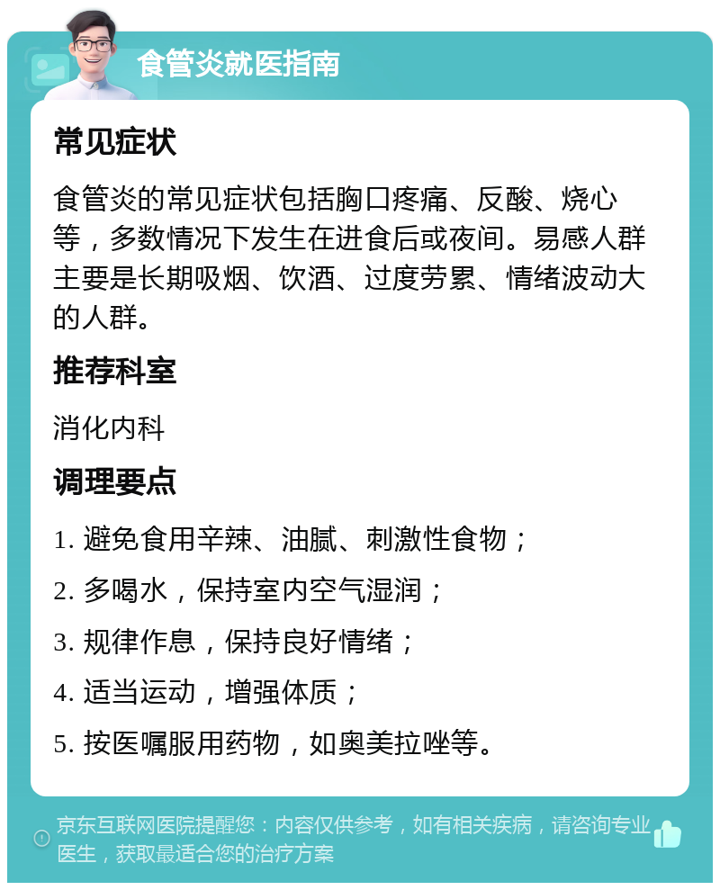 食管炎就医指南 常见症状 食管炎的常见症状包括胸口疼痛、反酸、烧心等，多数情况下发生在进食后或夜间。易感人群主要是长期吸烟、饮酒、过度劳累、情绪波动大的人群。 推荐科室 消化内科 调理要点 1. 避免食用辛辣、油腻、刺激性食物； 2. 多喝水，保持室内空气湿润； 3. 规律作息，保持良好情绪； 4. 适当运动，增强体质； 5. 按医嘱服用药物，如奥美拉唑等。