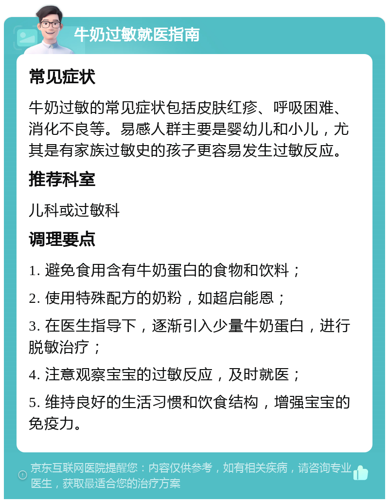 牛奶过敏就医指南 常见症状 牛奶过敏的常见症状包括皮肤红疹、呼吸困难、消化不良等。易感人群主要是婴幼儿和小儿，尤其是有家族过敏史的孩子更容易发生过敏反应。 推荐科室 儿科或过敏科 调理要点 1. 避免食用含有牛奶蛋白的食物和饮料； 2. 使用特殊配方的奶粉，如超启能恩； 3. 在医生指导下，逐渐引入少量牛奶蛋白，进行脱敏治疗； 4. 注意观察宝宝的过敏反应，及时就医； 5. 维持良好的生活习惯和饮食结构，增强宝宝的免疫力。